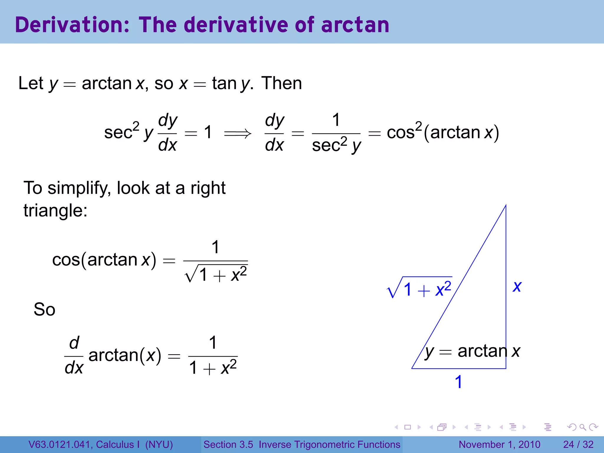. . . . . .
Derivation: The derivative of arctan
Let y = arctan x, so x = tan y. Then
sec2
y
dy
dx
= 1 =⇒
dy
dx
=
1
sec2 y
= cos2
(arctan x)
To simplify, look at a right
triangle:
cos(arctan x) =
1
√
1 + x2
So
d
dx
arctan(x) =
1
1 + x2 .
.x
.1
.
.y = arctan x
.
√
1 + x2
V63.0121.041, Calculus I (NYU) Section 3.5 Inverse Trigonometric Functions November 1, 2010 24 / 32
 