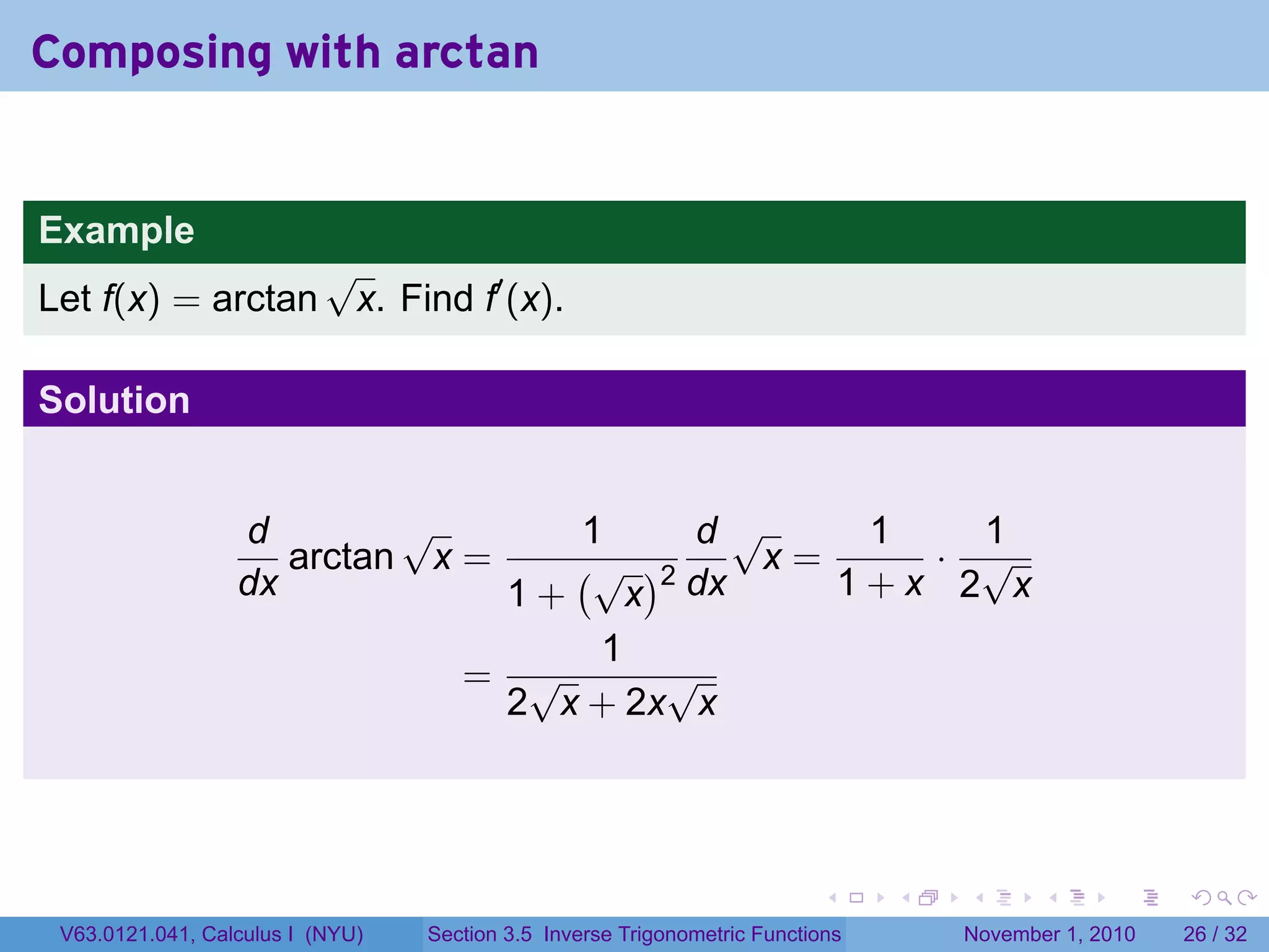 . . . . . .
Composing with arctan
Example
Let f(x) = arctan
√
x. Find f′
(x).
Solution
d
dx
arctan
√
x =
1
1 +
(√
x
)2
d
dx
√
x =
1
1 + x
·
1
2
√
x
=
1
2
√
x + 2x
√
x
V63.0121.041, Calculus I (NYU) Section 3.5 Inverse Trigonometric Functions November 1, 2010 26 / 32
 