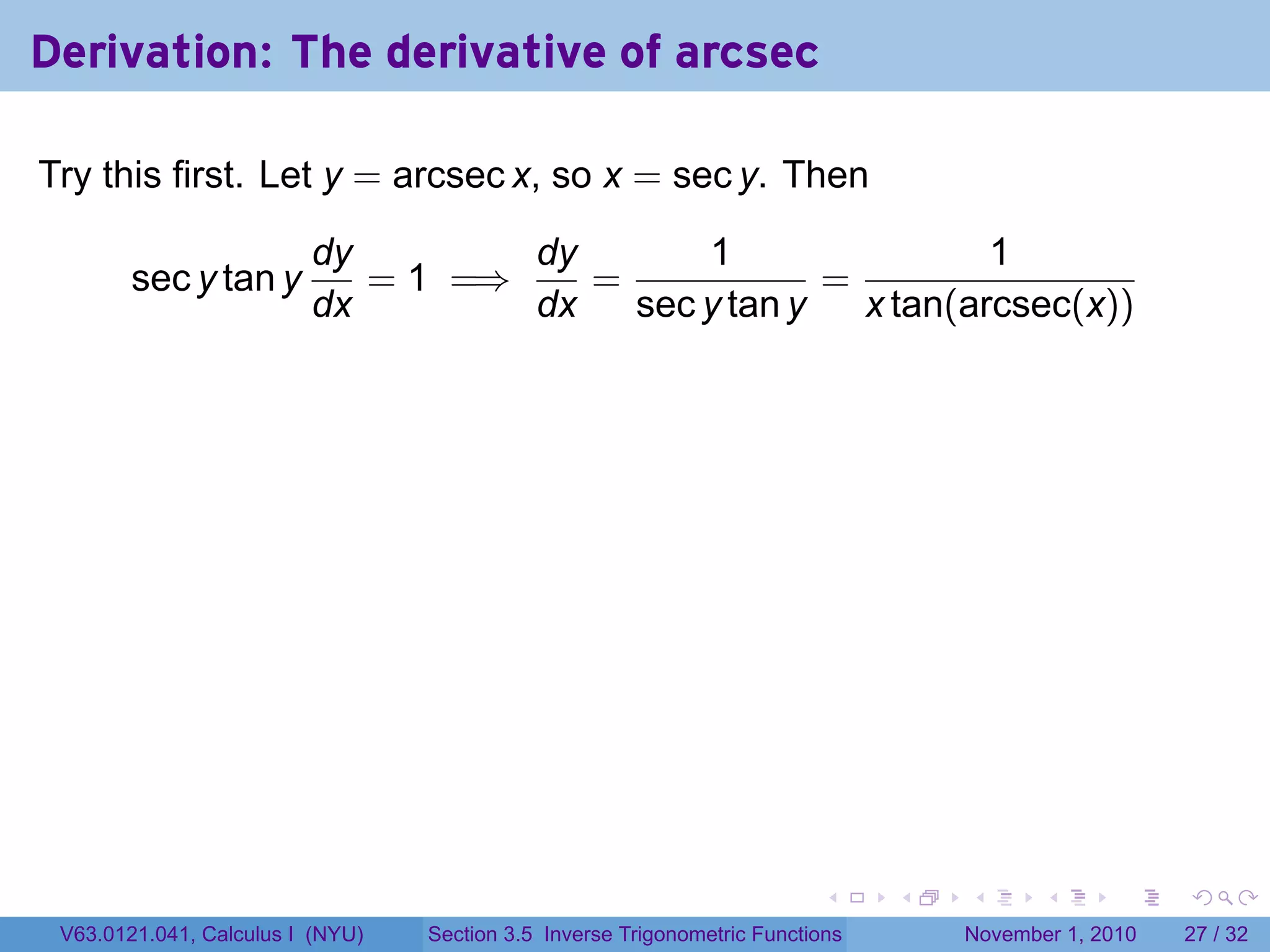 . . . . . .
Derivation: The derivative of arcsec
Try this first. Let y = arcsec x, so x = sec y. Then
sec y tan y
dy
dx
= 1 =⇒
dy
dx
=
1
sec y tan y
=
1
x tan(arcsec(x))
V63.0121.041, Calculus I (NYU) Section 3.5 Inverse Trigonometric Functions November 1, 2010 27 / 32
 