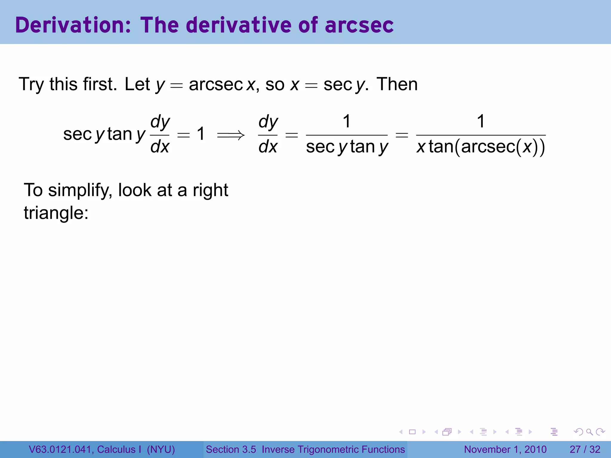 . . . . . .
Derivation: The derivative of arcsec
Try this first. Let y = arcsec x, so x = sec y. Then
sec y tan y
dy
dx
= 1 =⇒
dy
dx
=
1
sec y tan y
=
1
x tan(arcsec(x))
To simplify, look at a right
triangle:
.
V63.0121.041, Calculus I (NYU) Section 3.5 Inverse Trigonometric Functions November 1, 2010 27 / 32
 
