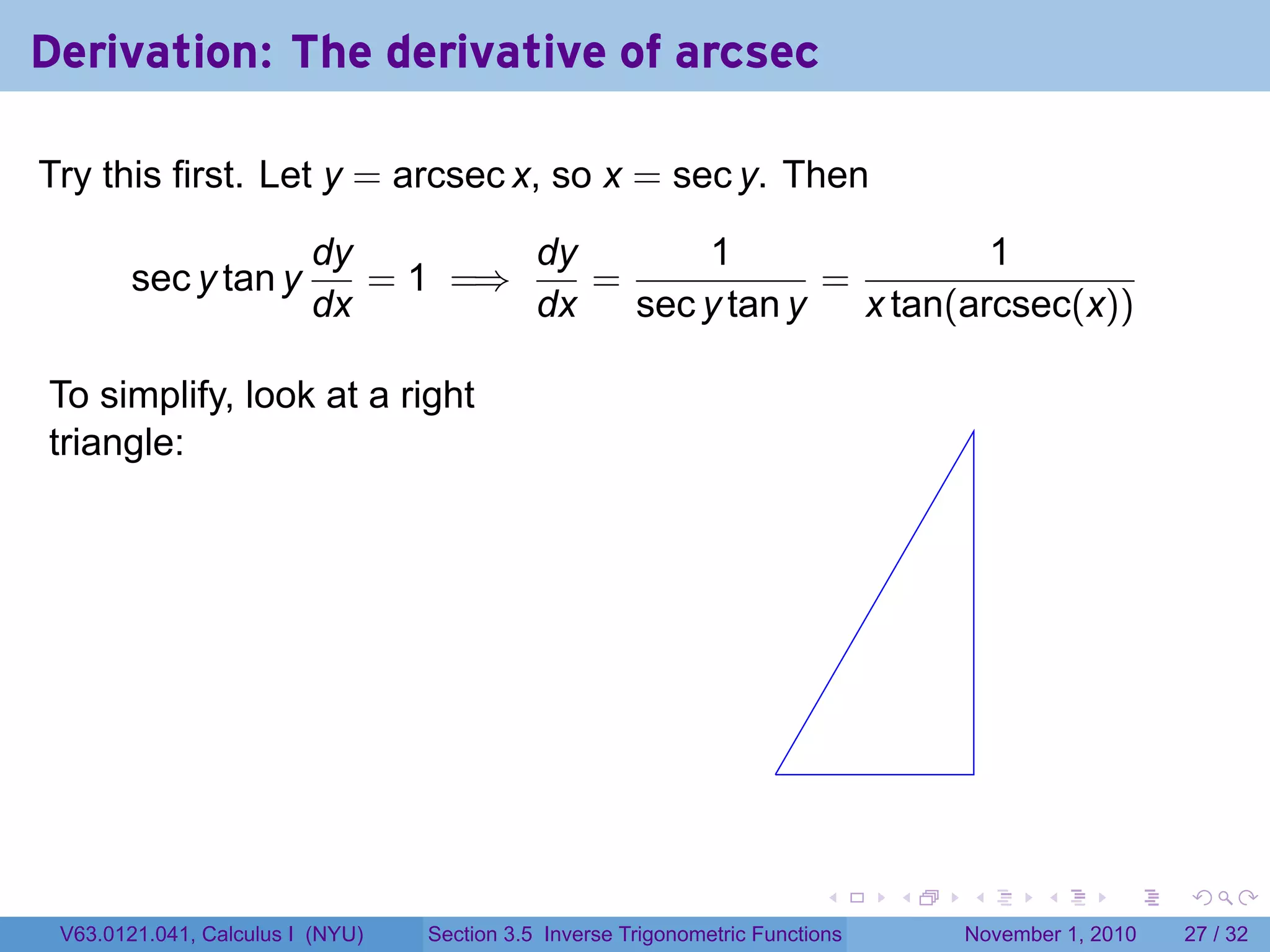 . . . . . .
Derivation: The derivative of arcsec
Try this first. Let y = arcsec x, so x = sec y. Then
sec y tan y
dy
dx
= 1 =⇒
dy
dx
=
1
sec y tan y
=
1
x tan(arcsec(x))
To simplify, look at a right
triangle:
.
V63.0121.041, Calculus I (NYU) Section 3.5 Inverse Trigonometric Functions November 1, 2010 27 / 32
 