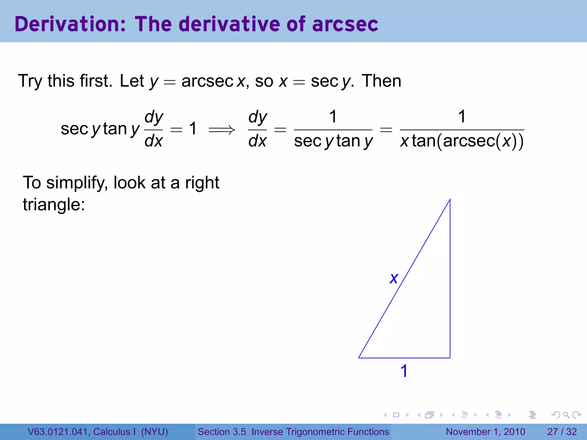 . . . . . .
Derivation: The derivative of arcsec
Try this first. Let y = arcsec x, so x = sec y. Then
sec y tan y
dy
dx
= 1 =⇒
dy
dx
=
1
sec y tan y
=
1
x tan(arcsec(x))
To simplify, look at a right
triangle:
.
.x
.1
V63.0121.041, Calculus I (NYU) Section 3.5 Inverse Trigonometric Functions November 1, 2010 27 / 32
 