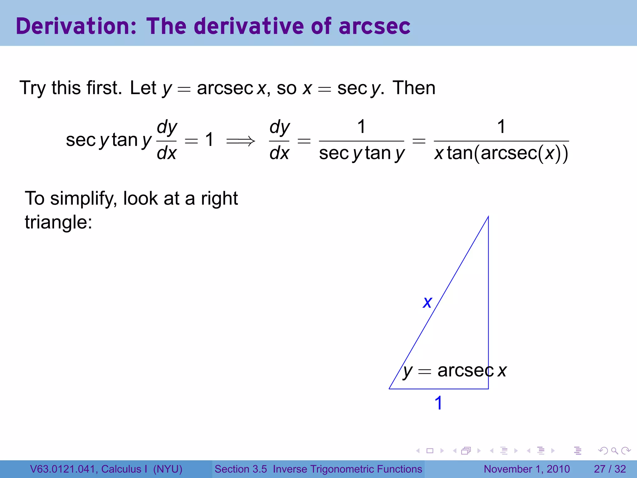 . . . . . .
Derivation: The derivative of arcsec
Try this first. Let y = arcsec x, so x = sec y. Then
sec y tan y
dy
dx
= 1 =⇒
dy
dx
=
1
sec y tan y
=
1
x tan(arcsec(x))
To simplify, look at a right
triangle:
.
.x
.1
.
.y = arcsec x
V63.0121.041, Calculus I (NYU) Section 3.5 Inverse Trigonometric Functions November 1, 2010 27 / 32
 