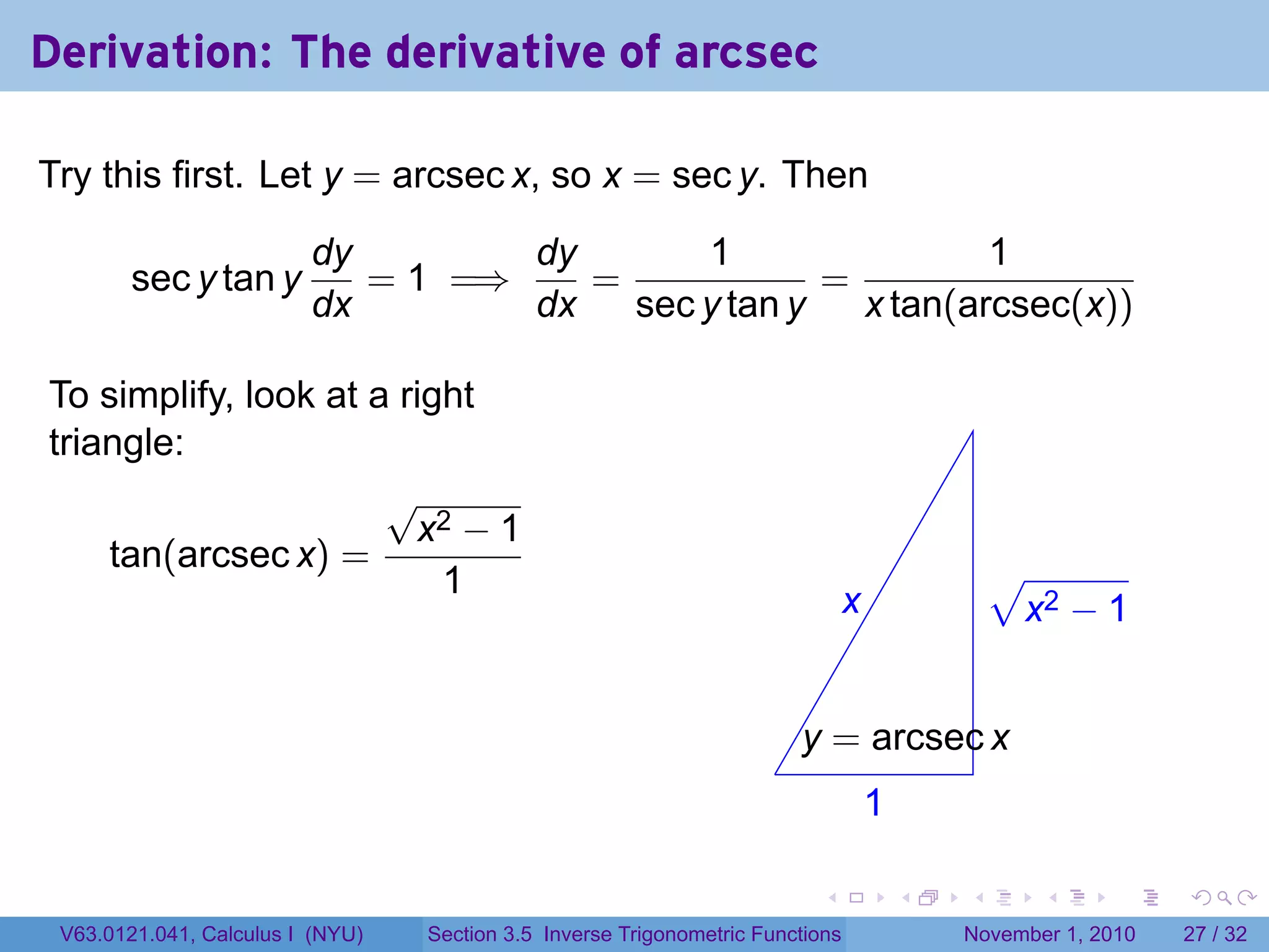 . . . . . .
Derivation: The derivative of arcsec
Try this first. Let y = arcsec x, so x = sec y. Then
sec y tan y
dy
dx
= 1 =⇒
dy
dx
=
1
sec y tan y
=
1
x tan(arcsec(x))
To simplify, look at a right
triangle:
tan(arcsec x) =
√
x2 − 1
1
.
.x
.1
.
.y = arcsec x
.
√
x2 − 1
V63.0121.041, Calculus I (NYU) Section 3.5 Inverse Trigonometric Functions November 1, 2010 27 / 32
 