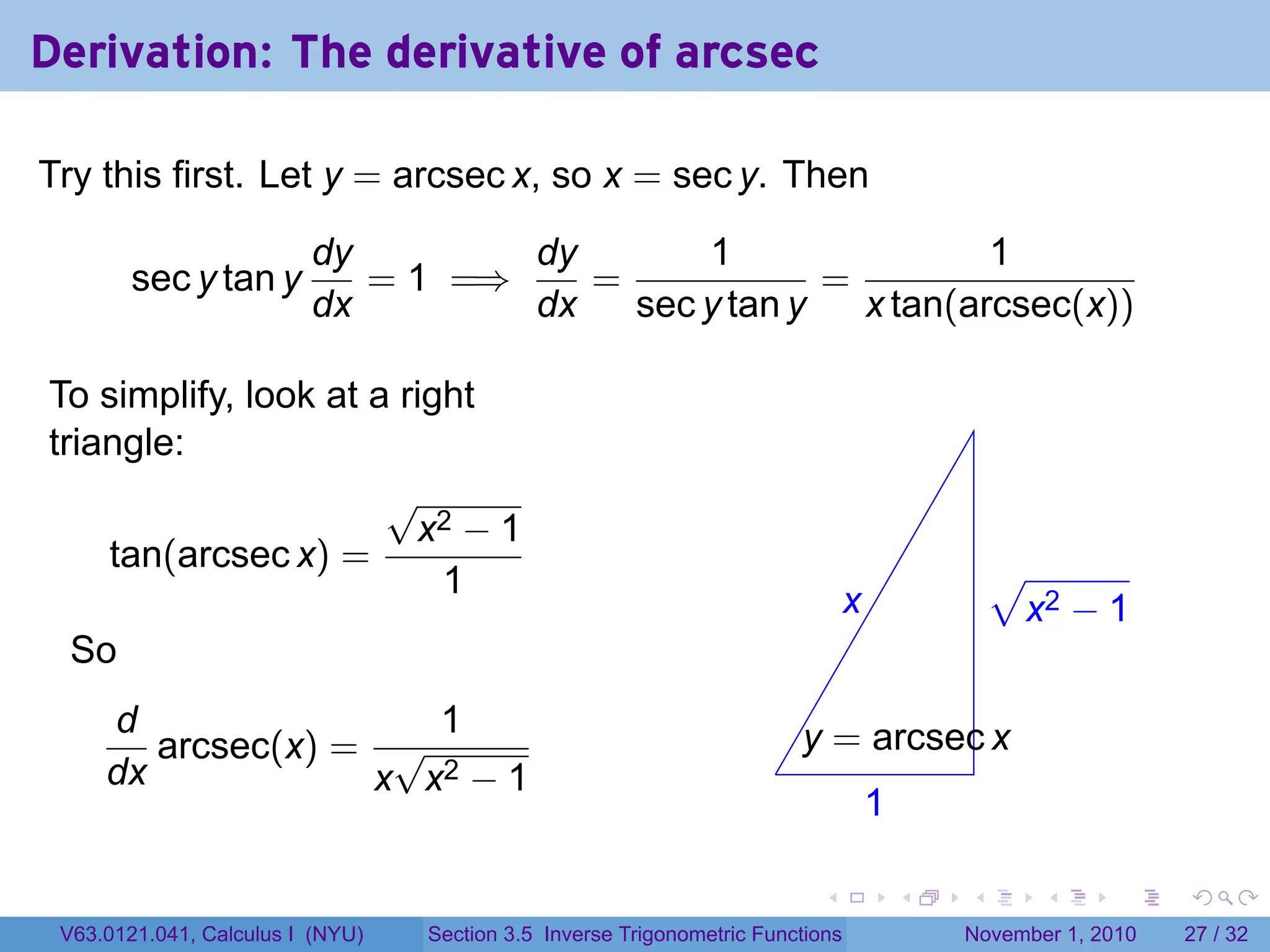 . . . . . .
Derivation: The derivative of arcsec
Try this first. Let y = arcsec x, so x = sec y. Then
sec y tan y
dy
dx
= 1 =⇒
dy
dx
=
1
sec y tan y
=
1
x tan(arcsec(x))
To simplify, look at a right
triangle:
tan(arcsec x) =
√
x2 − 1
1
So
d
dx
arcsec(x) =
1
x
√
x2 − 1 .
.x
.1
.
.y = arcsec x
.
√
x2 − 1
V63.0121.041, Calculus I (NYU) Section 3.5 Inverse Trigonometric Functions November 1, 2010 27 / 32
 
