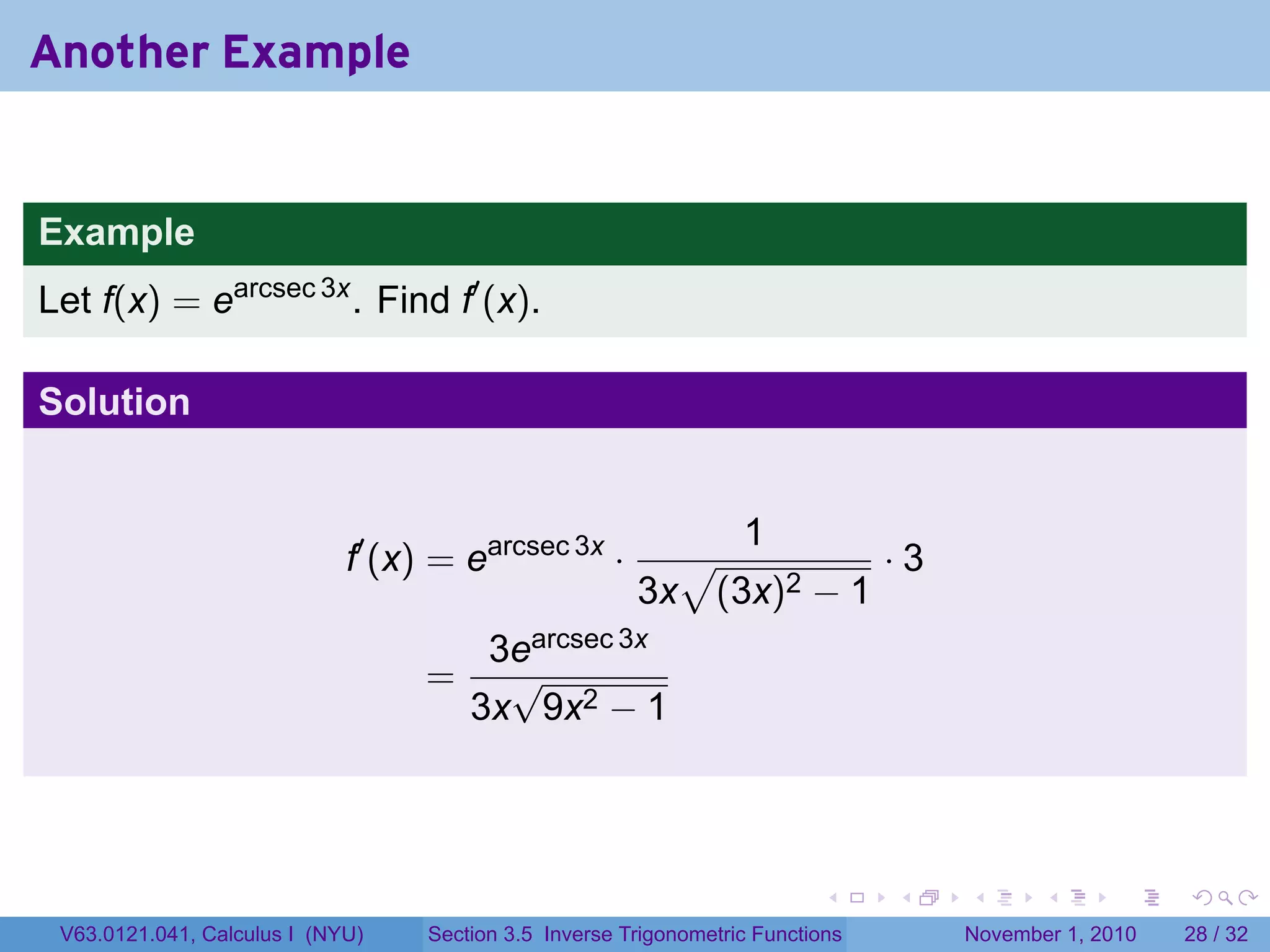 . . . . . .
Another Example
Example
Let f(x) = earcsec 3x
. Find f′
(x).
Solution
f′
(x) = earcsec 3x
·
1
3x
√
(3x)2 − 1
· 3
=
3earcsec 3x
3x
√
9x2 − 1
V63.0121.041, Calculus I (NYU) Section 3.5 Inverse Trigonometric Functions November 1, 2010 28 / 32
 