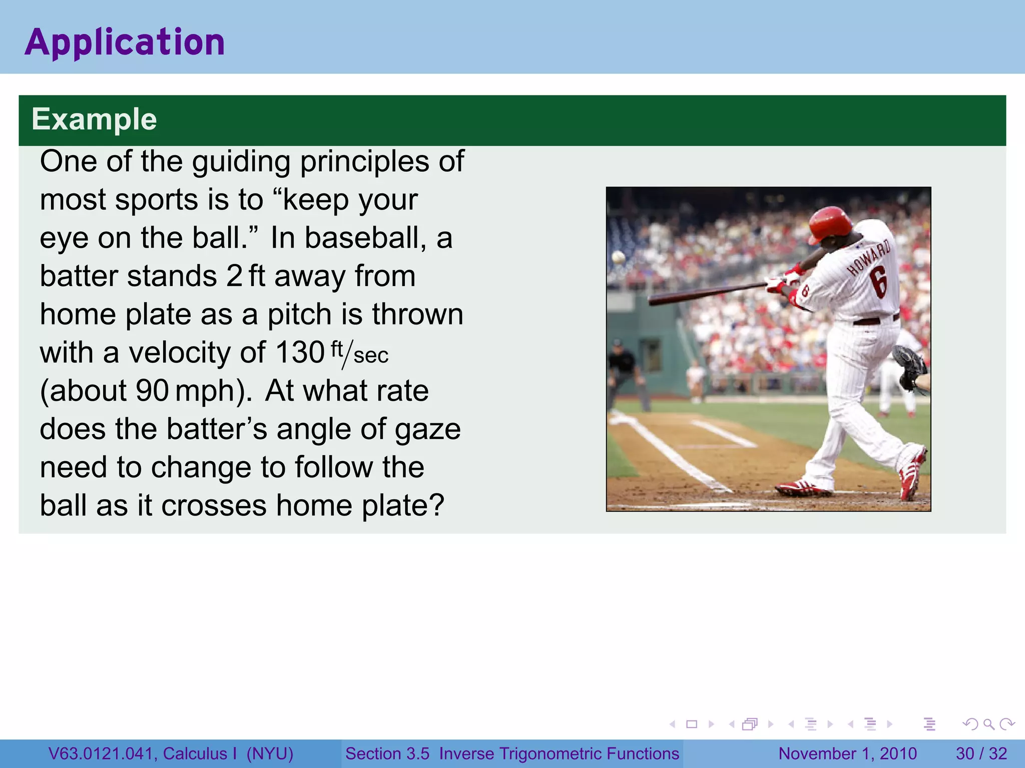 . . . . . .
Application
Example
One of the guiding principles of
most sports is to “keep your
eye on the ball.” In baseball, a
batter stands 2 ft away from
home plate as a pitch is thrown
with a velocity of 130 ft/sec
(about 90 mph). At what rate
does the batter’s angle of gaze
need to change to follow the
ball as it crosses home plate?
V63.0121.041, Calculus I (NYU) Section 3.5 Inverse Trigonometric Functions November 1, 2010 30 / 32
 