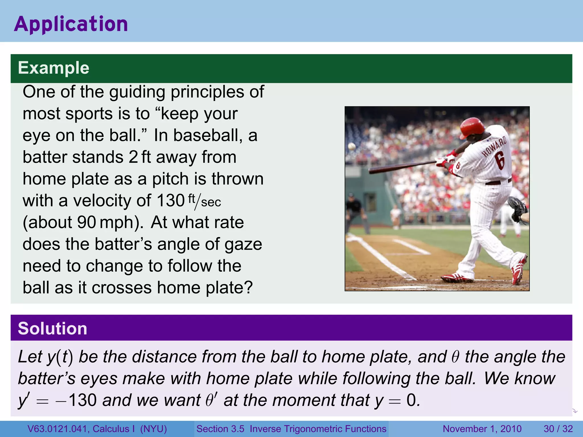 . . . . . .
Application
Example
One of the guiding principles of
most sports is to “keep your
eye on the ball.” In baseball, a
batter stands 2 ft away from
home plate as a pitch is thrown
with a velocity of 130 ft/sec
(about 90 mph). At what rate
does the batter’s angle of gaze
need to change to follow the
ball as it crosses home plate?
Solution
Let y(t) be the distance from the ball to home plate, and θ the angle the
batter’s eyes make with home plate while following the ball. We know
y′
= −130 and we want θ′
at the moment that y = 0.
V63.0121.041, Calculus I (NYU) Section 3.5 Inverse Trigonometric Functions November 1, 2010 30 / 32
 