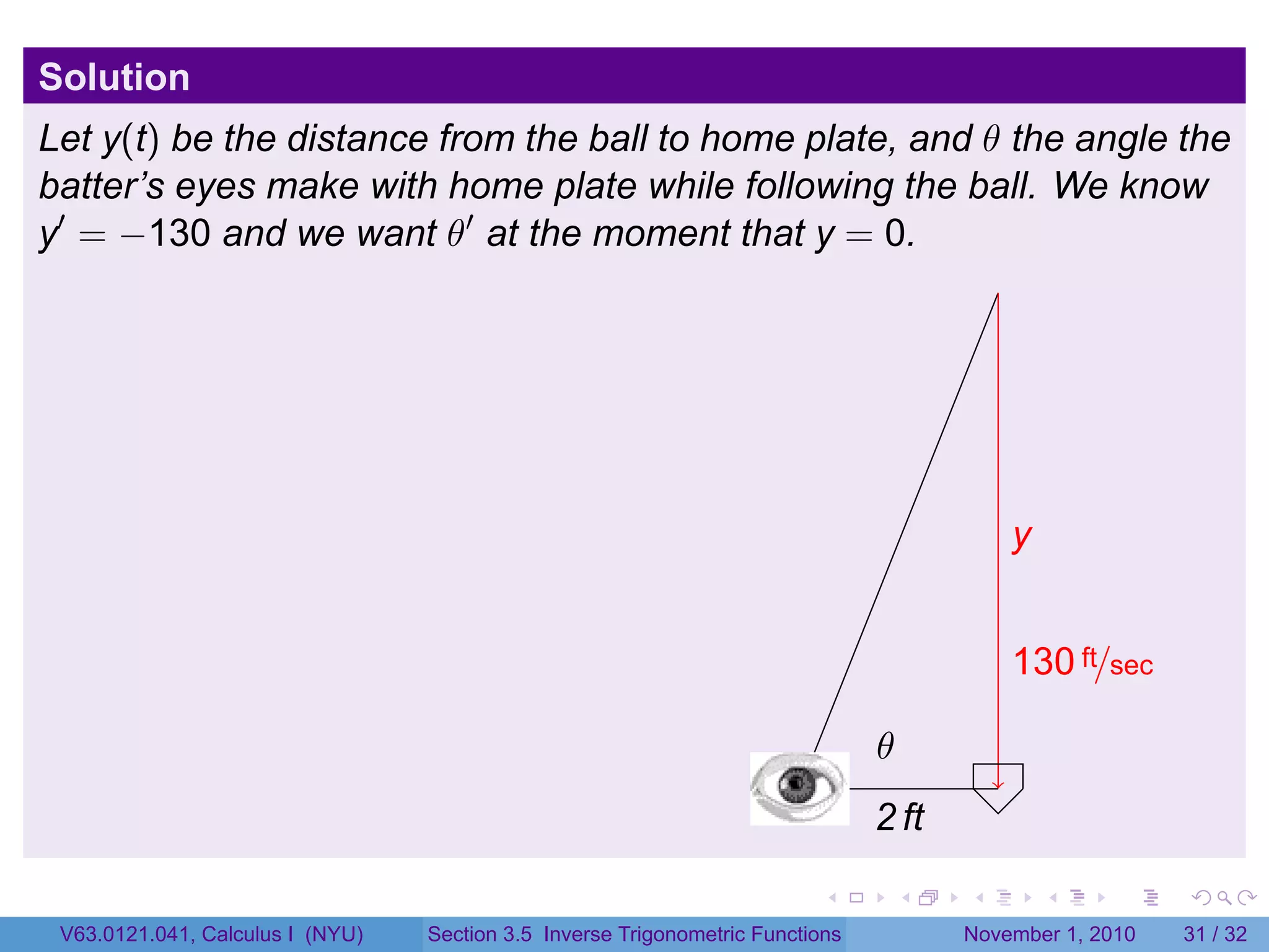 . . . . . .
Solution
Let y(t) be the distance from the ball to home plate, and θ the angle the
batter’s eyes make with home plate while following the ball. We know
y′
= −130 and we want θ′
at the moment that y = 0.
.
.2 ft
.y
.130 ft/sec
.
.θ
V63.0121.041, Calculus I (NYU) Section 3.5 Inverse Trigonometric Functions November 1, 2010 31 / 32
 