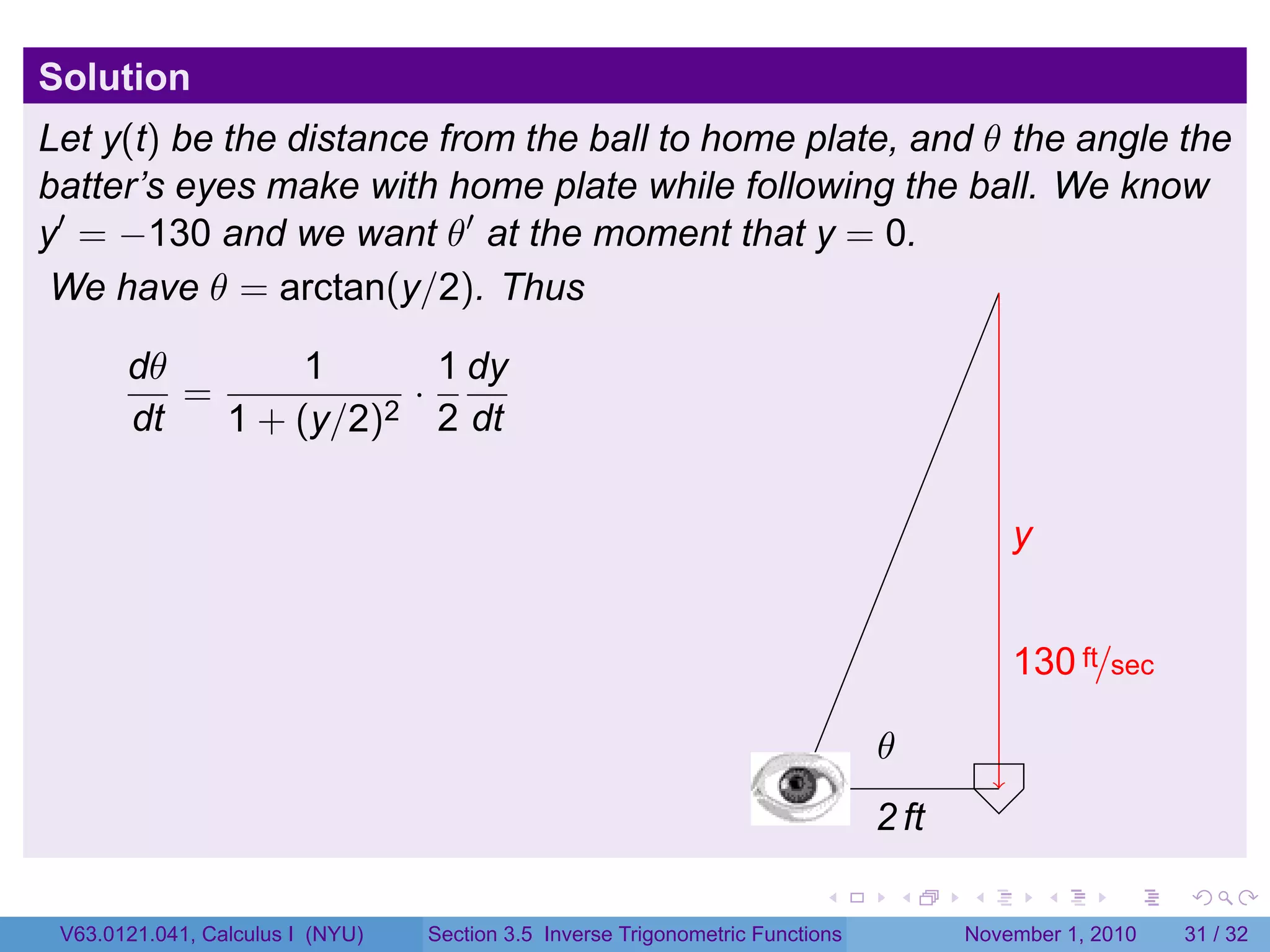 . . . . . .
Solution
Let y(t) be the distance from the ball to home plate, and θ the angle the
batter’s eyes make with home plate while following the ball. We know
y′
= −130 and we want θ′
at the moment that y = 0.
We have θ = arctan(y/2). Thus
dθ
dt
=
1
1 + (y/2)2
·
1
2
dy
dt
.
.2 ft
.y
.130 ft/sec
.
.θ
V63.0121.041, Calculus I (NYU) Section 3.5 Inverse Trigonometric Functions November 1, 2010 31 / 32
 