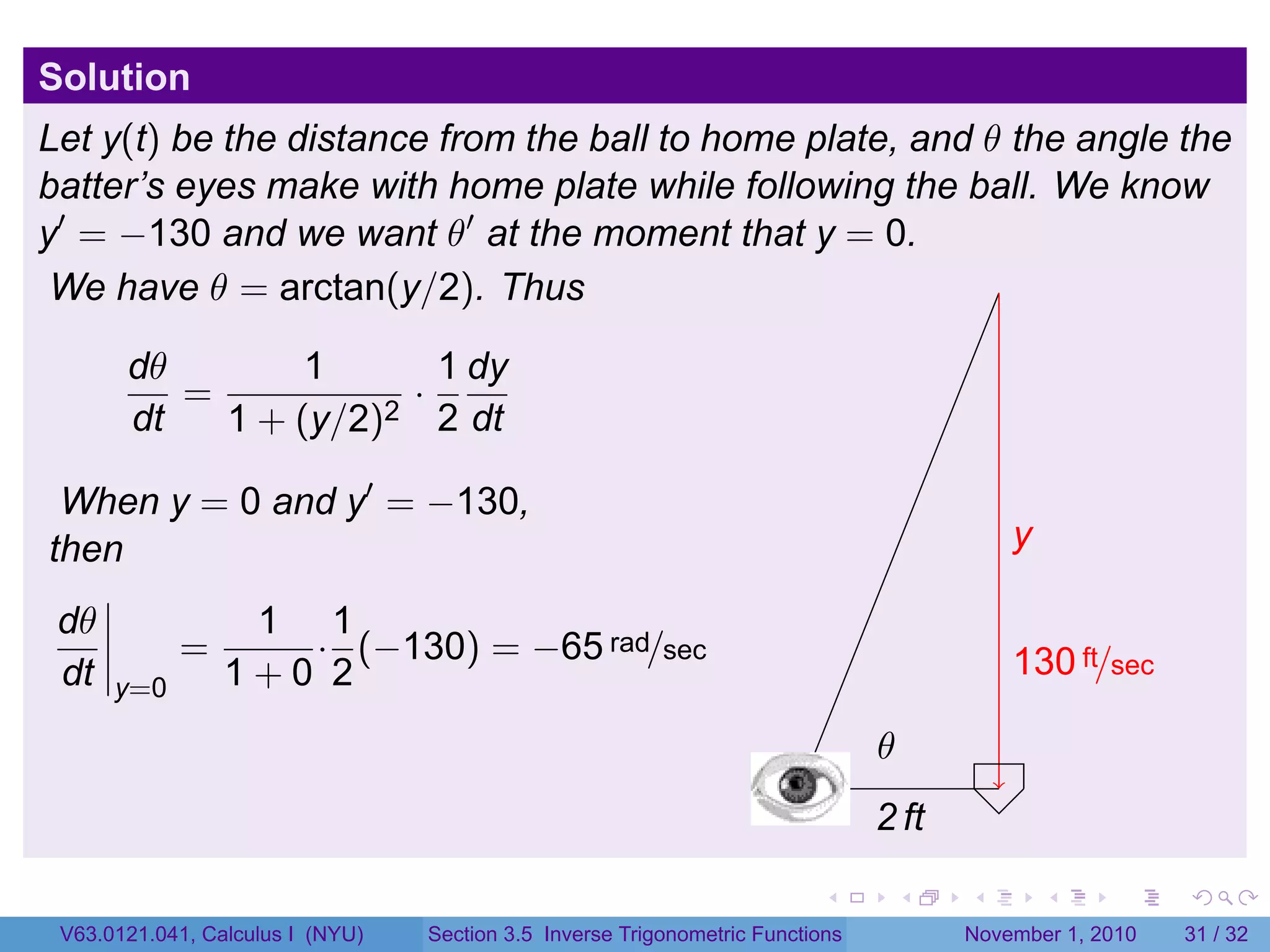 . . . . . .
Solution
Let y(t) be the distance from the ball to home plate, and θ the angle the
batter’s eyes make with home plate while following the ball. We know
y′
= −130 and we want θ′
at the moment that y = 0.
We have θ = arctan(y/2). Thus
dθ
dt
=
1
1 + (y/2)2
·
1
2
dy
dt
When y = 0 and y′
= −130,
then
dθ
dt y=0
=
1
1 + 0
·
1
2
(−130) = −65 rad/sec
.
.2 ft
.y
.130 ft/sec
.
.θ
V63.0121.041, Calculus I (NYU) Section 3.5 Inverse Trigonometric Functions November 1, 2010 31 / 32
 