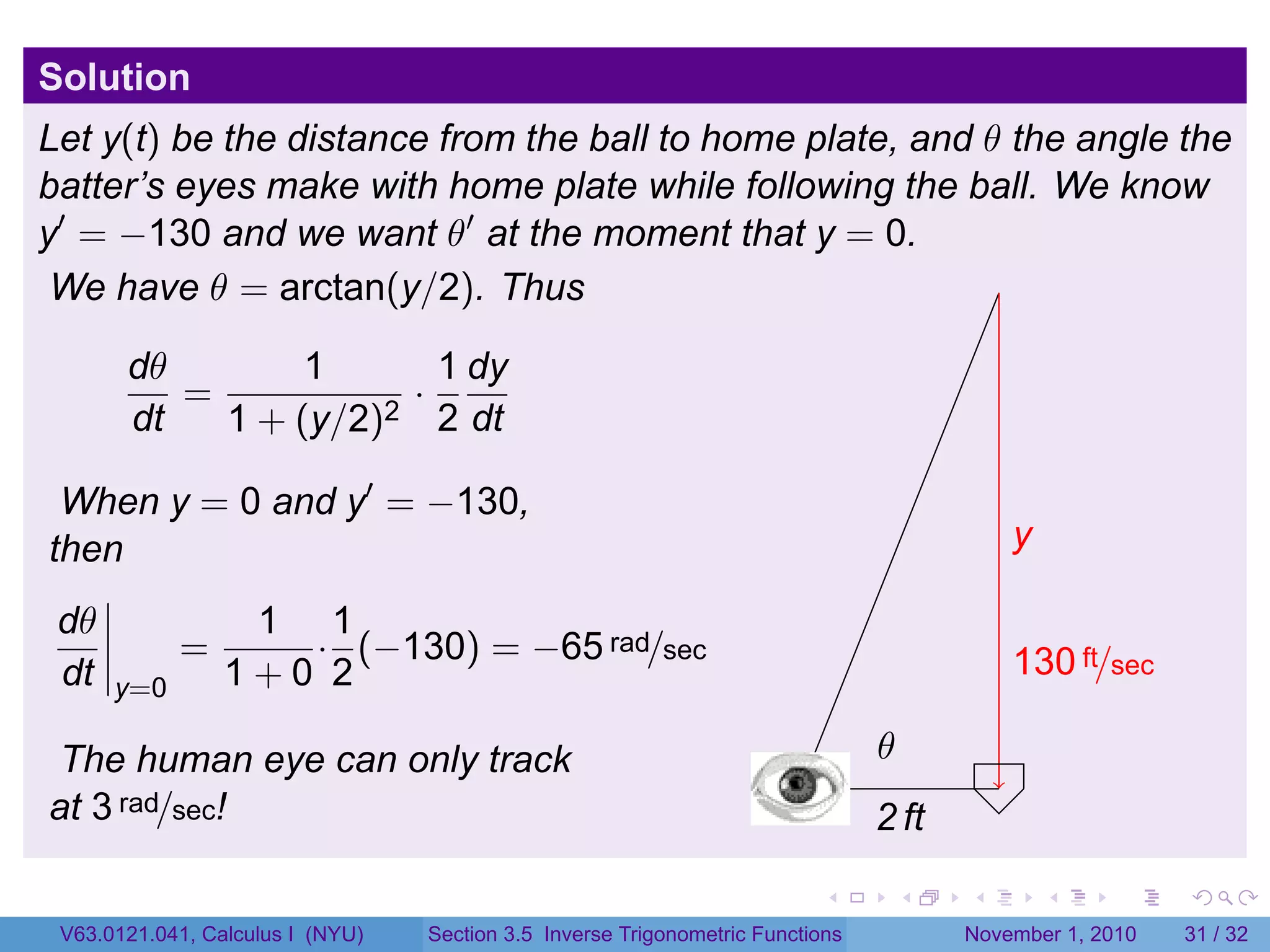 . . . . . .
Solution
Let y(t) be the distance from the ball to home plate, and θ the angle the
batter’s eyes make with home plate while following the ball. We know
y′
= −130 and we want θ′
at the moment that y = 0.
We have θ = arctan(y/2). Thus
dθ
dt
=
1
1 + (y/2)2
·
1
2
dy
dt
When y = 0 and y′
= −130,
then
dθ
dt y=0
=
1
1 + 0
·
1
2
(−130) = −65 rad/sec
The human eye can only track
at 3 rad/sec!
.
.2 ft
.y
.130 ft/sec
.
.θ
V63.0121.041, Calculus I (NYU) Section 3.5 Inverse Trigonometric Functions November 1, 2010 31 / 32
 