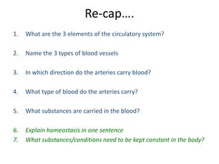 Re-cap….
1.   What are the 3 elements of the circulatory system?

2.   Name the 3 types of blood vessels

3.   In which direction do the arteries carry blood?

4.   What type of blood do the arteries carry?

5.   What substances are carried in the blood?

6.   Explain homeostasis in one sentence
7.   What substances/conditions need to be kept constant in the body?
 