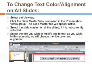To Change Text Color/Alignment on All Slides:Select the View tab.Click the Slide Master View command in the Presentation Views group. The Slide Master tab will appear active.Select the slide master for all the slides, if it is not currently selected.Select the text you wish to modify and format as you wish. In this example, we will change the title color and alignment.