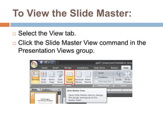To View the Slide Master:Select the View tab.Click the Slide Master View command in the Presentation Views group.