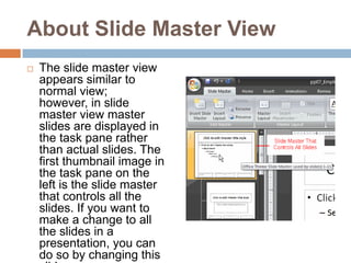 About Slide Master ViewThe slide master view appears similar to normal view; however, in slide master view master slides are displayed in the task pane rather than actual slides. The first thumbnail image in the task pane on the left is the slide master that controls all the slides. If you want to make a change to all the slides in a presentation, you can do so by changing this slide