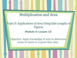 Multiplication and Area
Topic D: Applications of Area Using Side Lengths of
Figures
Module 4: Lesson 16
Objective: Apply knowledge of area to determine
areas of rooms in a given floor plan.
 