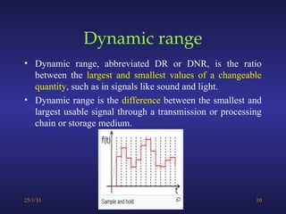 Dynamic range
• Dynamic range, abbreviated DR or DNR, is the ratio
between the largest and smallest values of a changeable
quantity, such as in signals like sound and light.
• Dynamic range is the difference between the smallest and
largest usable signal through a transmission or processing
chain or storage medium.
25/1/31 10
 