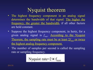 Nyquist theorem
• The highest frequency component in an analog signal
determines the bandwidth of that signal. The higher the
frequency, the greater the bandwidth, if all other factors
are held constant.
• Suppose the highest frequency component, in hertz, for a
given analog signal is fmax. According to the Nyquist
Theorem, the sampling rate must be at least 2fmax or twice
the highest analog frequency component.
• The number of samples per second is called the sampling
rate or sampling frequency.
25/1/31 13
 