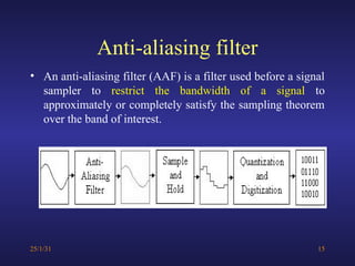 Anti-aliasing filter
• An anti-aliasing filter (AAF) is a filter used before a signal
sampler to restrict the bandwidth of a signal to
approximately or completely satisfy the sampling theorem
over the band of interest.
25/1/31 15
 