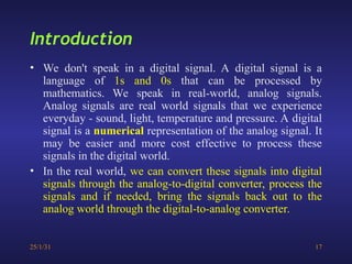 25/1/31 17
Introduction
• We don't speak in a digital signal. A digital signal is a
language of 1s and 0s that can be processed by
mathematics. We speak in real-world, analog signals.
Analog signals are real world signals that we experience
everyday - sound, light, temperature and pressure. A digital
signal is a numerical representation of the analog signal. It
may be easier and more cost effective to process these
signals in the digital world.
• In the real world, we can convert these signals into digital
signals through the analog-to-digital converter, process the
signals and if needed, bring the signals back out to the
analog world through the digital-to-analog converter.
 