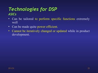 25/1/31 22
• Can be tailored to perform specific functions extremely
well
• Can be made quite power efficient.
• Cannot be iteratively changed or updated while in product
development.
Technologies for DSP
ASICs
 