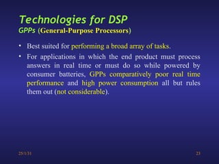 25/1/31 23
• Best suited for performing a broad array of tasks.
• For applications in which the end product must process
answers in real time or must do so while powered by
consumer batteries, GPPs comparatively poor real time
performance and high power consumption all but rules
them out (not considerable).
Technologies for DSP
GPPs (General-Purpose Processors)
 