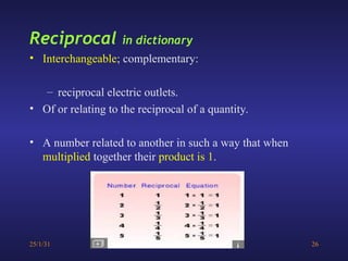 25/1/31 26
Reciprocal in dictionary
• Interchangeable; complementary:
– reciprocal electric outlets.
• Of or relating to the reciprocal of a quantity.
• A number related to another in such a way that when
multiplied together their product is 1.
 