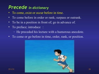 25/1/31 28
Precede in dictionary
• To come, exist or occur before in time.
• To come before in order or rank; surpass or outrank.
• To be in a position in front of; go in advance of.
• To preface; introduce ：
– He preceded his lecture with a humorous anecdote.
• To come or go before in time, order, rank, or position.
 