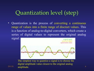 Quantization level (step)
• Quantization is the process of converting a continuous
range of values into a finite range of discreet values. This
is a function of analog-to-digital converters, which create a
series of digital values to represent the original analog
signal.
25/1/31 6
The simplest way to quantize a signal is to choose the
digital amplitude value closest to the original analog
amplitude.
 