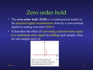 Zero order hold
• The zero-order hold (ZOH) is a mathematical model of
the practical signal reconstruction done by a conventional
digital-to-analog converter (DAC).
• It describes the effect of converting a discrete-time signal
to a continuous-time signal by holding each sample value
for one sample interval.
25/1/31 8
 