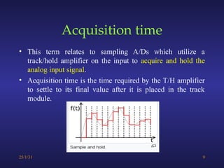 Acquisition time
• This term relates to sampling A/Ds which utilize a
track/hold amplifier on the input to acquire and hold the
analog input signal.
• Acquisition time is the time required by the T/H amplifier
to settle to its final value after it is placed in the track
module.
25/1/31 9
 