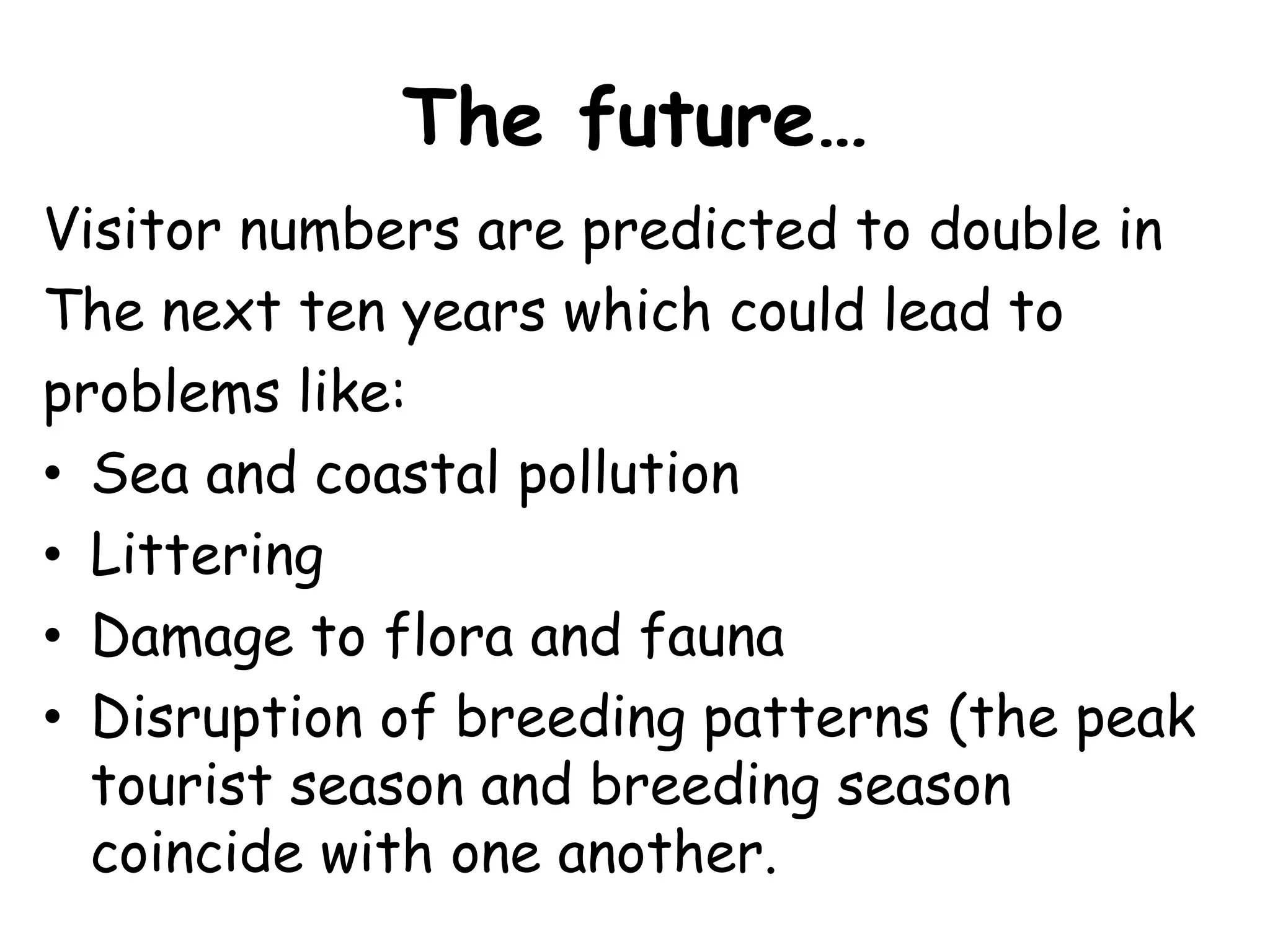 The future…Visitor numbers are predicted to double in The next ten years which could lead to problems like:Sea and coastal pollutionLitteringDamage to flora and faunaDisruption of breeding patterns (the peak tourist season and breeding season coincide with one another.