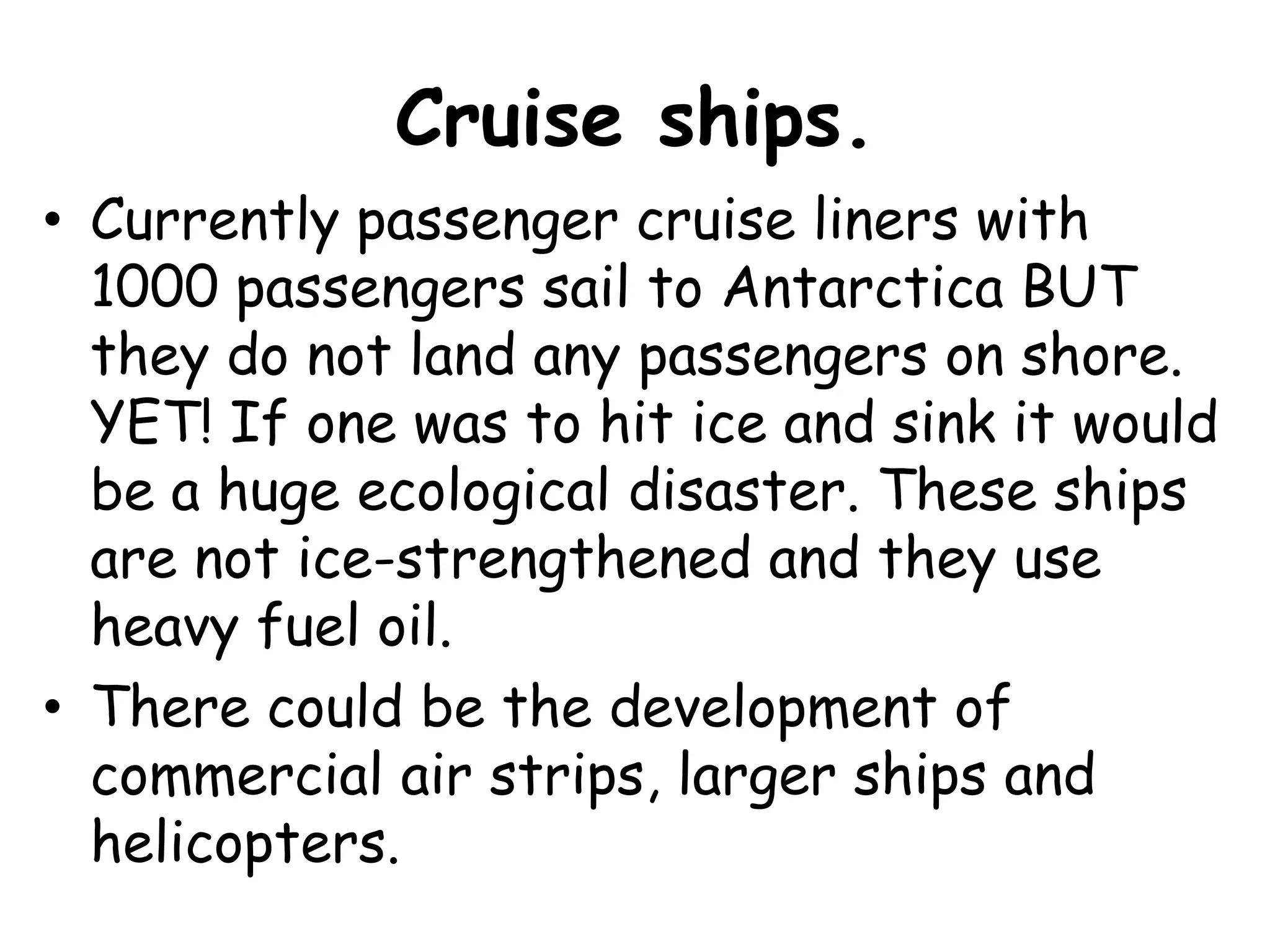 Cruise ships.Currently passenger cruise liners with 1000 passengers sail to Antarctica BUT they do not land any passengers on shore. YET! If one was to hit ice and sink it would be a huge ecological disaster. These ships are not ice-strengthened and they use heavy fuel oil.There could be the development of commercial air strips, larger ships and helicopters.