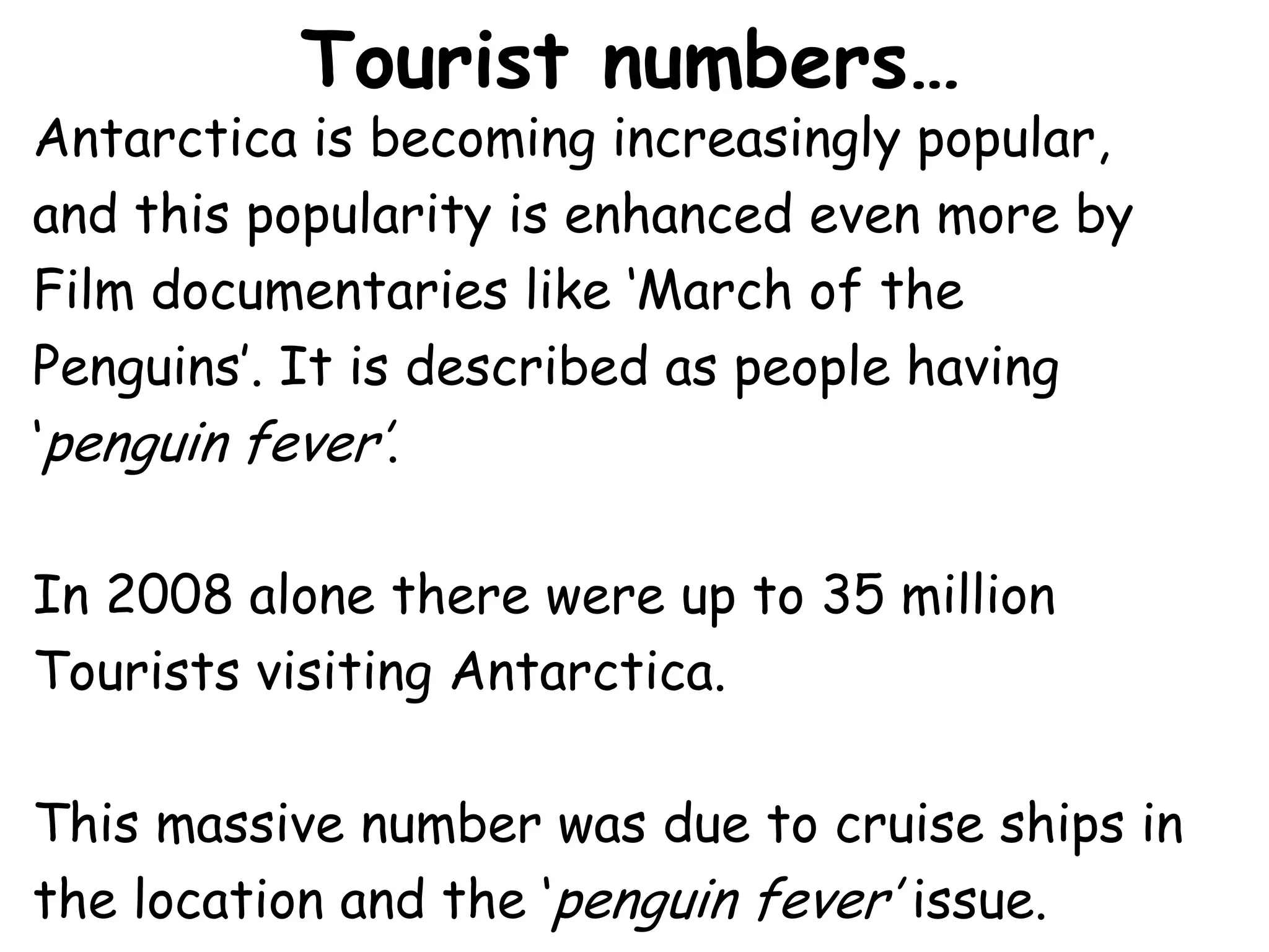 Tourist numbers…Antarctica is becoming increasingly popular, and this popularity is enhanced even more by Film documentaries like ‘March of the Penguins’. It is described as people having ‘penguin fever’.In 2008 alone there were up to 35 million Tourists visiting Antarctica.This massive number was due to cruise ships in the location and the ‘penguin fever’ issue.