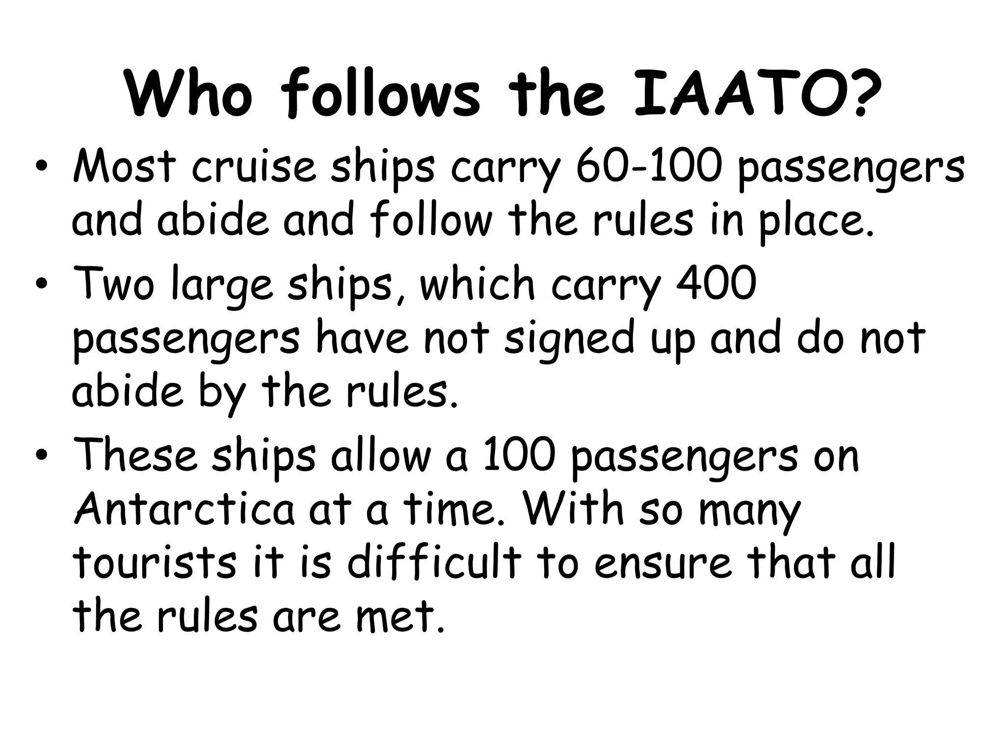 Who follows the IAATO?Most cruise ships carry 60-100 passengers and abide and follow the rules in place.Two large ships, which carry 400 passengers have not signed up and do not abide by the rules. These ships allow a 100 passengers on Antarctica at a time. With so many tourists it is difficult to ensure that all the rules are met.