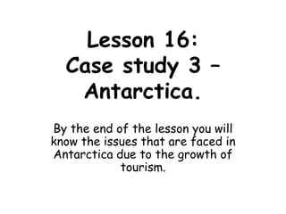 Lesson 16:Case study 3 – Antarctica. By the end of the lesson you will know the issues that are faced in Antarctica due to the growth of tourism. 
