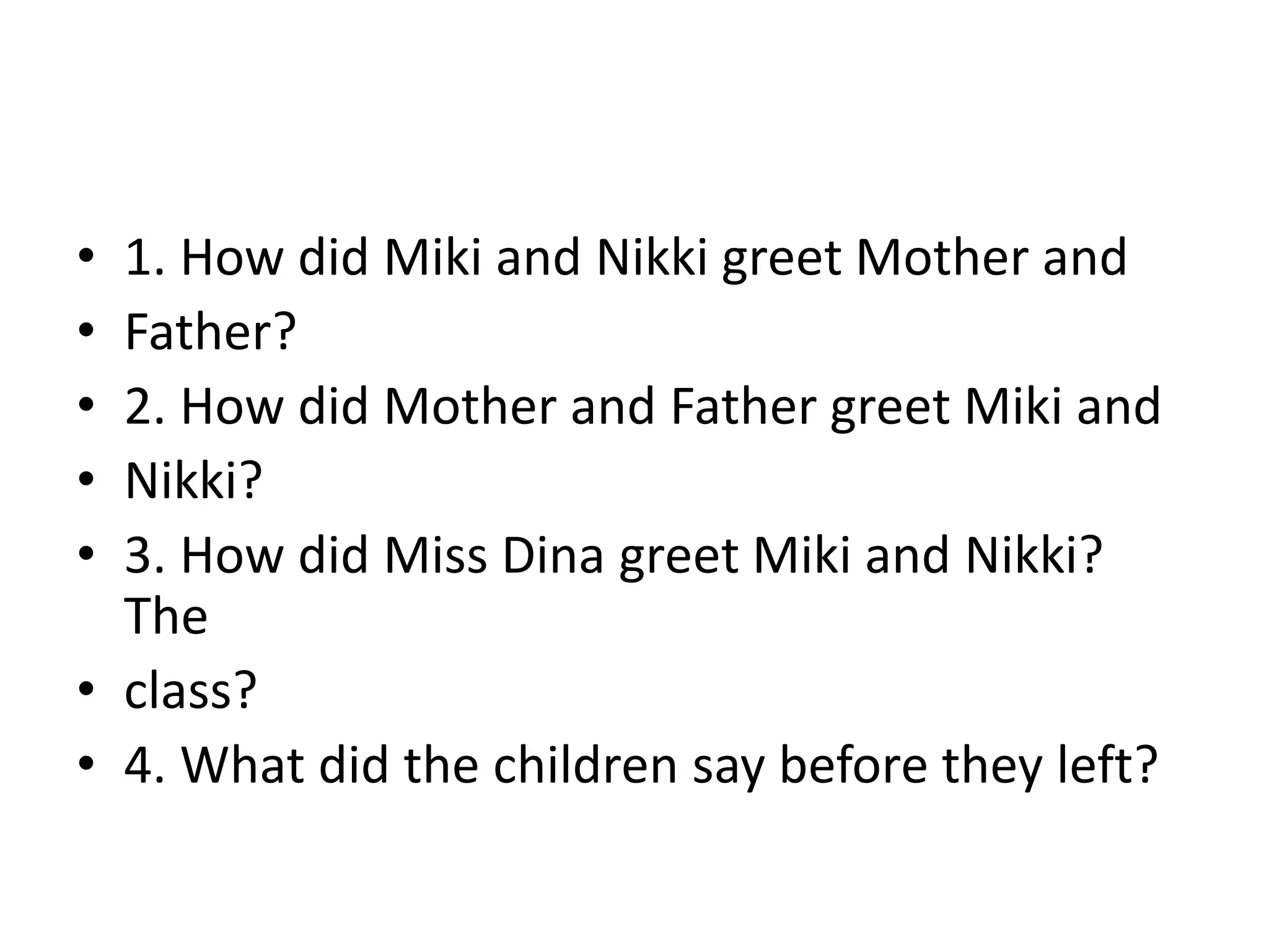 • 1. How did Miki and Nikki greet Mother and
• Father?
• 2. How did Mother and Father greet Miki and
• Nikki?
• 3. How did Miss Dina greet Miki and Nikki?
The
• class?
• 4. What did the children say before they left?