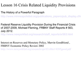 Lesson 16 Crisis Related Liquidity Provisions

The History of a Powerful Paragraph
http://www.minneapolisfed.org/publications_papers/pub_display.cfm
 
Federal Reserve Liquidity Provision During the Financial Crisis
of 2007-2009, Michael Fleming, FRBNY Staff Reports # 563,
July 2012.
http://www.newyorkfed.org/research/staff_reports/sr563.html
 
Interest on Reserves and Monetary Policy, Marvin Goodfriend ,
FRBNY Economic Policy Review 2002
http://www.newyorkfed.org/research/epr/02v08n1/0205good.pdf

 