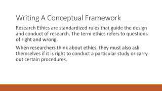 Writing A Conceptual Framework
Research Ethics are standardized rules that guide the design
and conduct of research. The term ethics refers to questions
of right and wrong.
When researchers think about ethics, they must also ask
themselves if it is right to conduct a particular study or carry
out certain procedures.
 