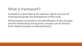 What is framework?
Framework is described as the abstract, logical structure of
meaning that guides the development of the study.
All frameworks are based on the identification of key concepts
and the relationships among these concepts can be derived
from related concepts or existing theories.
 
