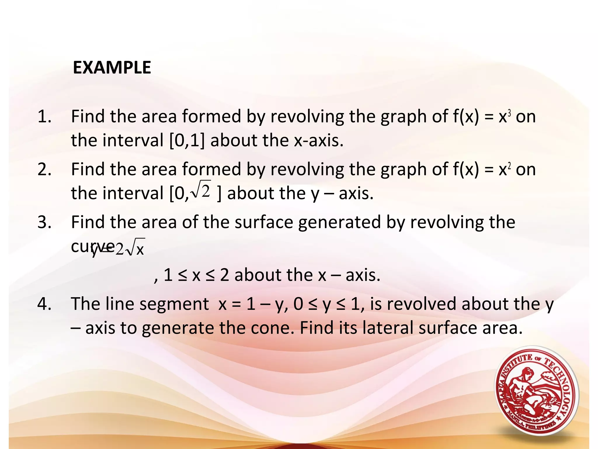 EXAMPLE
1. Find the area formed by revolving the graph of f(x) = x3
on
the interval [0,1] about the x-axis.
2. Find the area formed by revolving the graph of f(x) = x2
on
the interval [0, ] about the y – axis.
3. Find the area of the surface generated by revolving the
curve
, 1 ≤ x ≤ 2 about the x – axis.
4. The line segment x = 1 – y, 0 ≤ y ≤ 1, is revolved about the y
– axis to generate the cone. Find its lateral surface area.
2
xy 2=
 