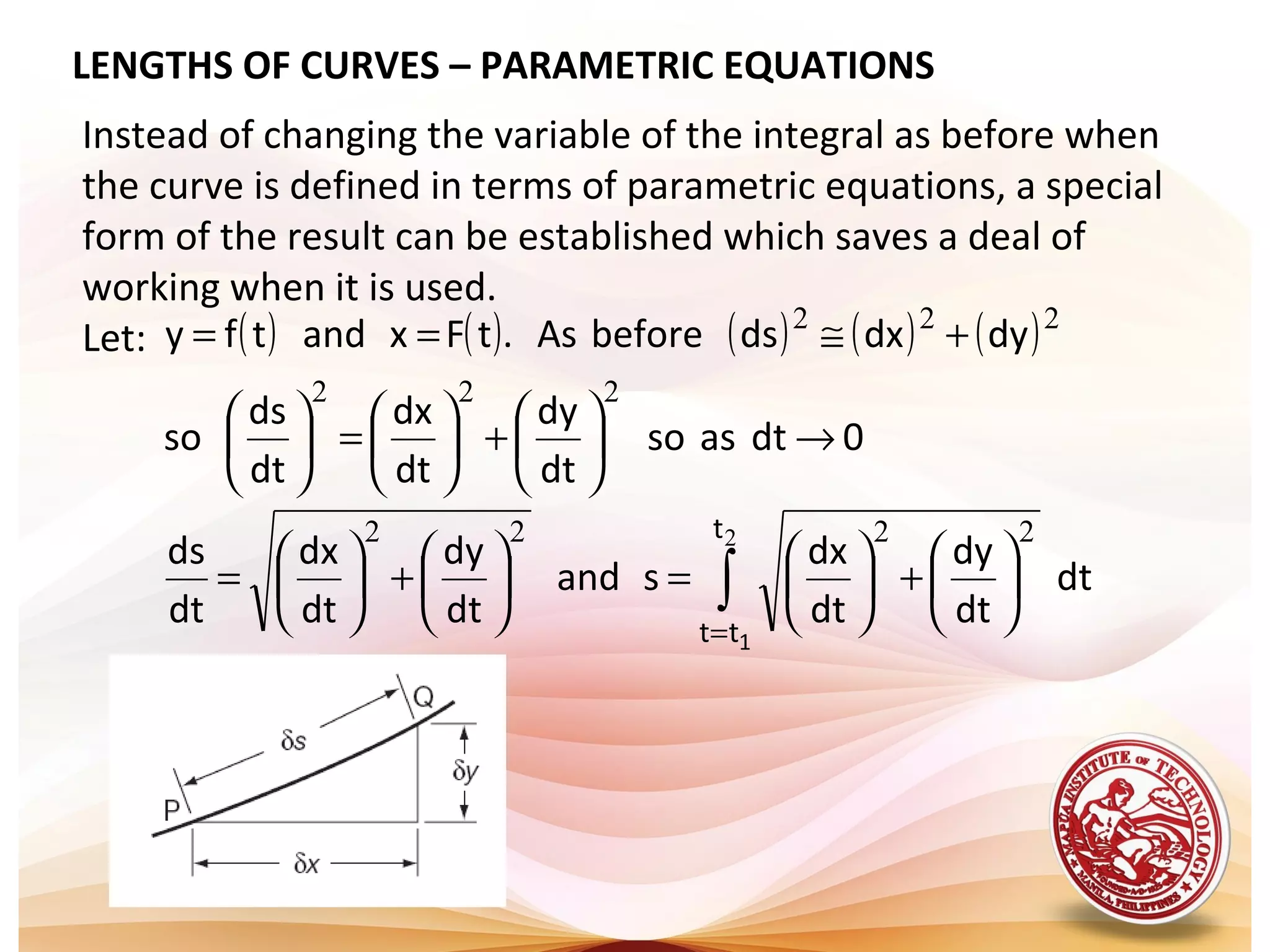 LENGTHS OF CURVES – PARAMETRIC EQUATIONS
Instead of changing the variable of the integral as before when
the curve is defined in terms of parametric equations, a special
form of the result can be established which saves a deal of
working when it is used.
Let: ( ) ( ) ( ) ( ) ( )
dt
dt
dy
dt
dx
sand
dt
dy
dt
dx
dt
ds
0dtasso
dt
dy
dt
dx
dt
ds
so
dydxdsbeforeAs.tFxandtfy
t
tt 1
∫
=






+





=





+





=
→





+





=





+≅==
2 2222
222
222
 