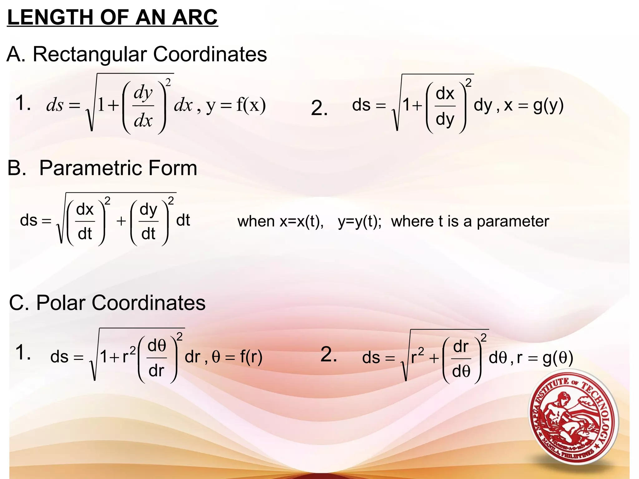 LENGTH OF AN ARC
A. Rectangular Coordinates
f(x)y,1
2
=





+= dx
dx
dy
ds g(y)x,dy
dy
dx
1ds
2
=





+=
B. Parametric Form
dt
dt
dy
dt
dx
ds
22






+





= when x=x(t), y=y(t); where t is a parameter
1. 2.
C. Polar Coordinates
f(r),dr
dr
d
r1ds
2
2
=θ




 θ
+= )g(r,d
d
dr
rds
2
2
θ=θ





θ
+=2.1.
 