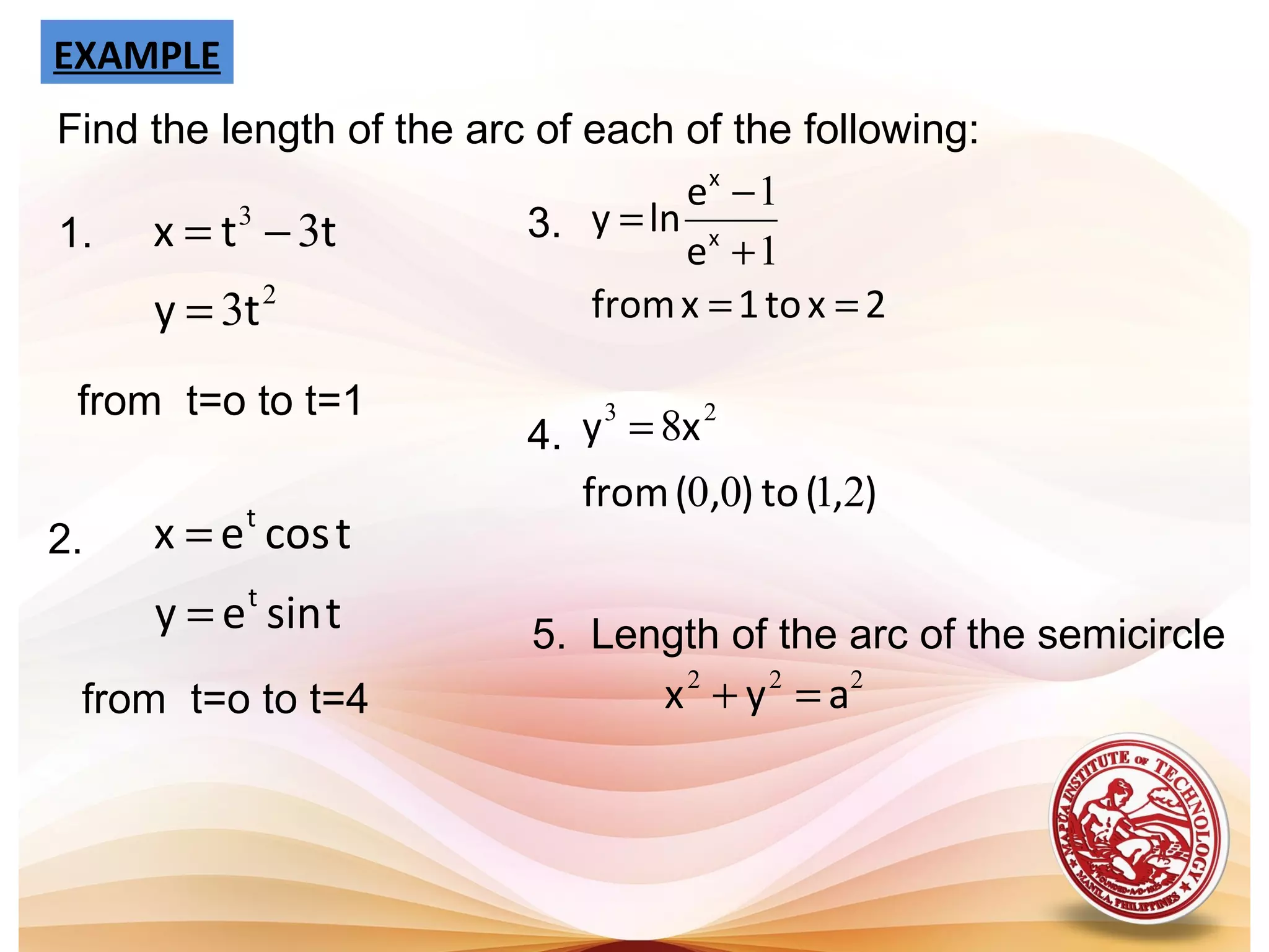 EXAMPLE
Find the length of the arc of each of the following:
2
3
3
3
ty
ttx
=
−=1.
from t=o to t=1
2.
tsiney
tcosex
t
t
=
=
from t=o to t=4
5. Length of the arc of the semicircle
222
ayx =+
2xto1xfrom
e
e
lny x
x
==
+
−
=
1
1
3.
4.
),(to),(from
xy
2100
8 23
=
 