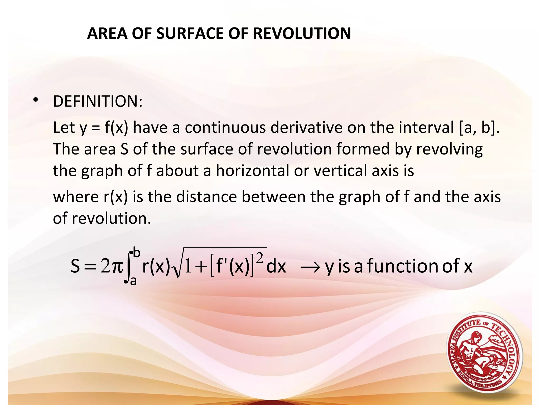 AREA OF SURFACE OF REVOLUTION
• DEFINITION:
Let y = f(x) have a continuous derivative on the interval [a, b].
The area S of the surface of revolution formed by revolving
the graph of f about a horizontal or vertical axis is
where r(x) is the distance between the graph of f and the axis
of revolution.
[ ] xoffunctionaisydx)x('f)x(rS
b
a
→+π= ∫
2
12
 