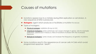 Causes of mutations
 Mutations appear due to a mistake during DNA replication or cell division. A
new sequence of DNA is produced.
 Mutagens: agent which produces or facilitates a mutation to occur.
 Types of mutagens
 Physical mutagen: radiation (X-rays or UV)
 Chemical mutagens: some subtances can cause changes in genes. Like for example
pollutants, substances in tobacco. Risk of mutations increase with the increased
exposure.
 Biological mutagens: some viruses can increase the frequency of genetic mutations
 Some mutations result in the appearance of cancer cells  Cells which avoid
programmed apoptosis “death”.
 