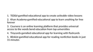 1. TEDEd-gamified educational app to create actieable video lessons
2. Khan Academy-gamified educational app to learn anything for free
forever
3. Coursera is an online learning platform that provides universal
access to the words bend education from tap universities
4. Tinycards-gamdied educational app for learning with flashcards
5. Blinkist-gamified educational app for reading nonfiction books in just
15 minutes
 