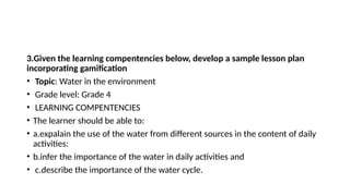 3.Given the learning compentencies below, develop a sample lesson plan
incorporating gamification
• Topic: Water in the environment
• Grade level: Grade 4
• LEARNING COMPENTENCIES
• The learner should be able to:
• a.expalain the use of the water from different sources in the content of daily
activities:
• b.infer the importance of the water in daily activities and
• c.describe the importance of the water cycle.
 