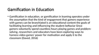 Gamification in Education
• Gamification in education, or gamification in leaming operates under
the assumption that the kind of engagement that gamers experience
with games can be branchiated is an educational content the goals of
facilitating learning and influencing the student beftaviar Since
gamers voluntarily spend countless hours playing games and problem-
solving, researchers and educators have been exploring ways to
harness video games' power for motivation and apply it to the
classmom (Daved, 2016)
 